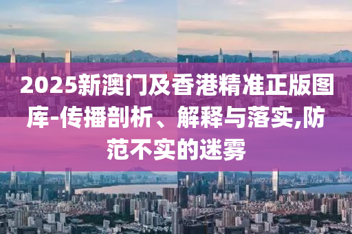 2025新澳門(mén)及香港精準(zhǔn)正版圖庫(kù)-傳播剖析、解釋與落實(shí),防范不實(shí)的迷霧