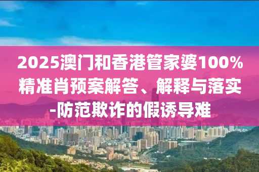 2025澳門(mén)和香港管家婆100%精準(zhǔn)肖預(yù)案解答、解釋與落實(shí)-防范欺詐的假誘導(dǎo)難