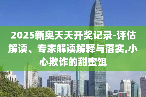 2025新奧天天開(kāi)獎(jiǎng)記錄-評(píng)估解讀、專(zhuān)家解讀解釋與落實(shí),小心欺詐的甜蜜餌