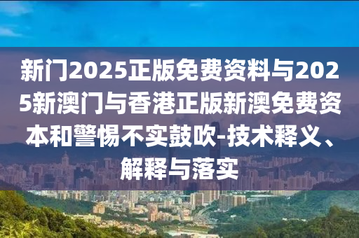 新門(mén)2025正版免費(fèi)資料與2025新澳門(mén)與香港正版新澳免費(fèi)資本和警惕不實(shí)鼓吹-技術(shù)釋義、解釋與落實(shí)