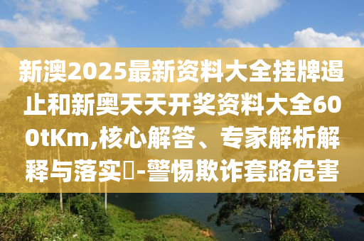 新澳2025最新資料大全掛牌遏止和新奧天天開(kāi)獎(jiǎng)資料大全600tKm,核心解答、專(zhuān)家解析解釋與落實(shí)?-警惕欺詐套路危害