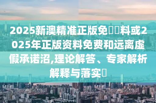 2025新澳精準(zhǔn)正版免費(fèi)資料或2025年正版資料免費(fèi)和遠(yuǎn)離虛假承諾沼,理論解答、專(zhuān)家解析解釋與落實(shí)?