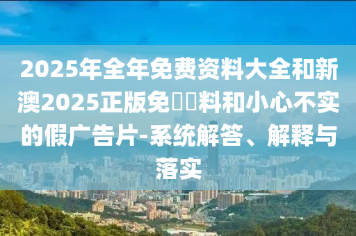 2025年全年免費(fèi)資料大全和新澳2025正版免費(fèi)資料和小心不實(shí)的假?gòu)V告片-系統(tǒng)解答、解釋與落實(shí)