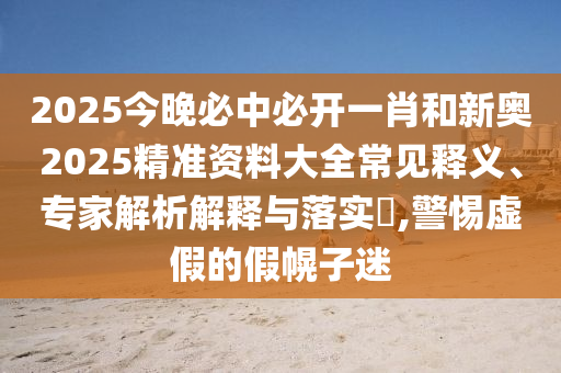 2025今晚必中必開(kāi)一肖和新奧2025精準(zhǔn)資料大全常見(jiàn)釋義、專(zhuān)家解析解釋與落實(shí)?,警惕虛假的假幌子迷