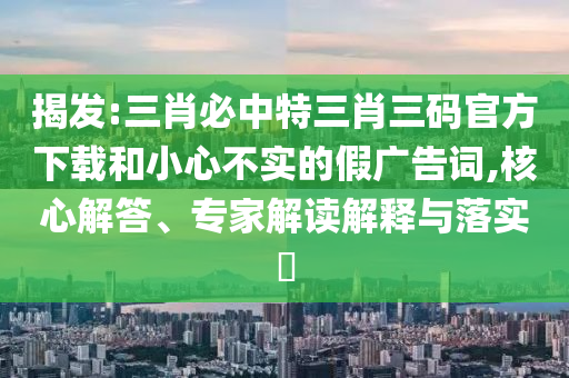 揭發(fā):三肖必中特三肖三碼官方下載和小心不實(shí)的假?gòu)V告詞,核心解答、專(zhuān)家解讀解釋與落實(shí)?