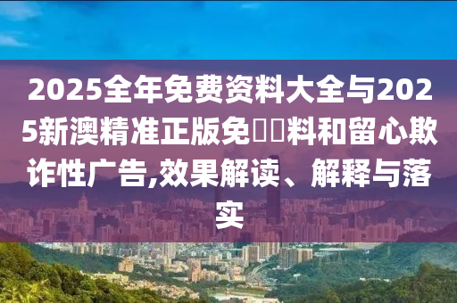 2025全年免費(fèi)資料大全與2025新澳精準(zhǔn)正版免費(fèi)資料和留心欺詐性廣告,效果解讀、解釋與落實(shí)