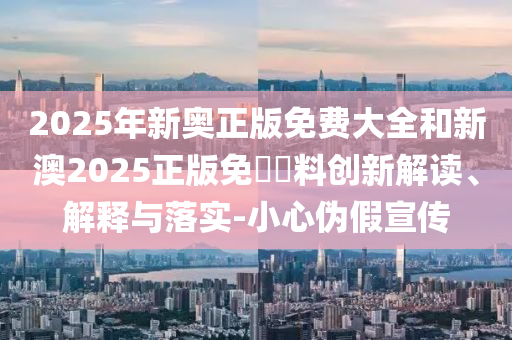 2025年新奧正版免費(fèi)大全和新澳2025正版免費(fèi)資料創(chuàng)新解讀、解釋與落實(shí)-小心偽假宣傳