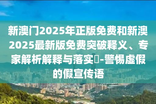 新澳門(mén)2025年正版免費(fèi)和新澳2025最新版免費(fèi)突破釋義、專(zhuān)家解析解釋與落實(shí)?-警惕虛假的假宣傳語(yǔ)